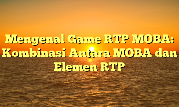 Mengenal Game RTP MOBA: Kombinasi Antara MOBA dan Elemen RTP