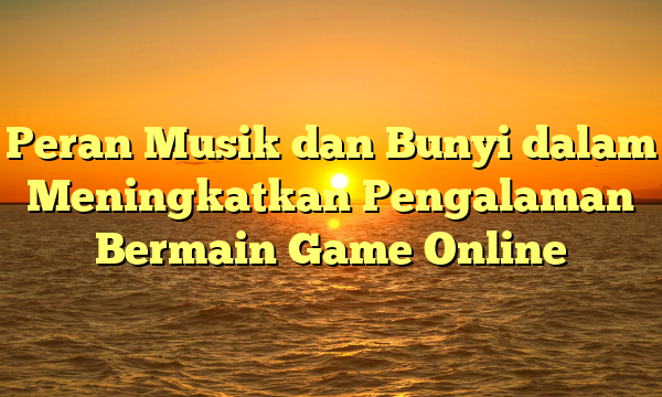 Peran Musik dan Bunyi dalam Meningkatkan Pengalaman Bermain Game Online