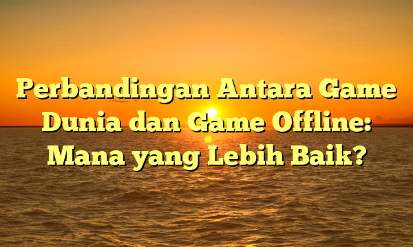 Perbandingan Antara Game Dunia dan Game Offline: Mana yang Lebih Baik?