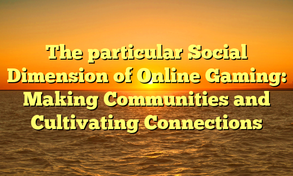 The particular Social Dimension of Online Gaming: Making Communities and Cultivating Connections