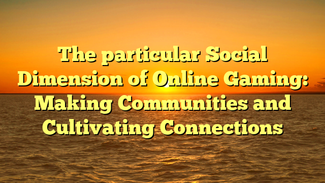 The particular Social Dimension of Online Gaming: Making Communities and Cultivating Connections