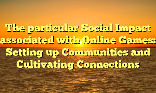 The particular Social Impact associated with Online Games: Setting up Communities and Cultivating Connections