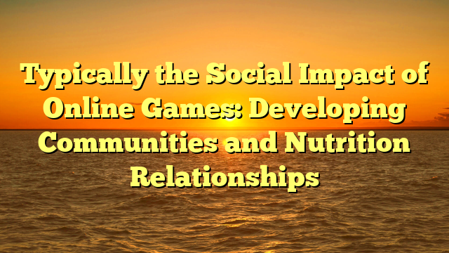 Typically the Social Impact of Online Games: Developing Communities and Nutrition Relationships